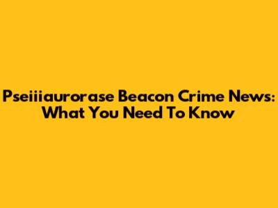Pseiiiaurorase Beacon Crime News: What You Need To Know