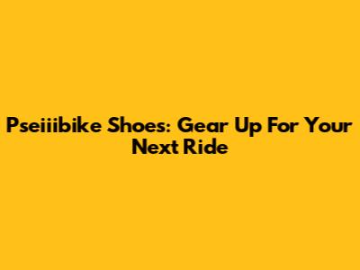 Pseiiibike Shoes: Gear Up For Your Next Ride