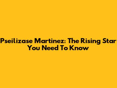 Pseilizase Martinez: The Rising Star You Need To Know