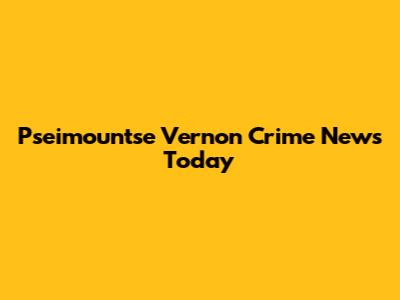 Pseimountse Vernon Crime News Today
