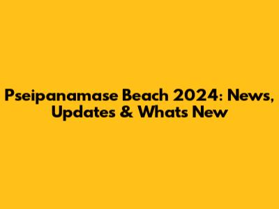 Pseipanamase Beach 2024: News, Updates & What's New