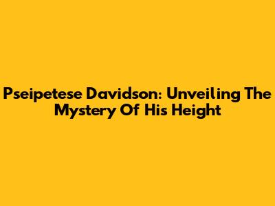 Pseipetese Davidson: Unveiling The Mystery Of His Height