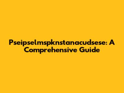 Pseipselmspknstanacudsese: A Comprehensive Guide