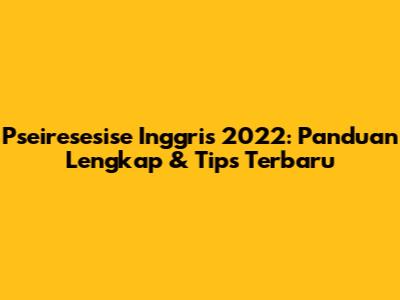 Pseiresesise Inggris 2022: Panduan Lengkap & Tips Terbaru