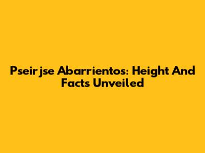 Pseirjse Abarrientos: Height And Facts Unveiled