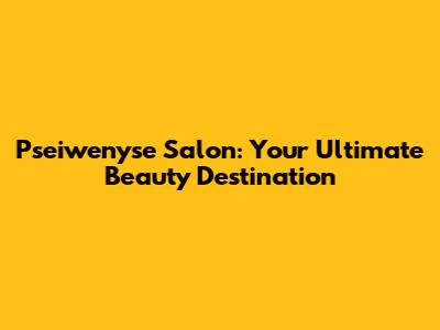 Pseiwenyse Salon: Your Ultimate Beauty Destination