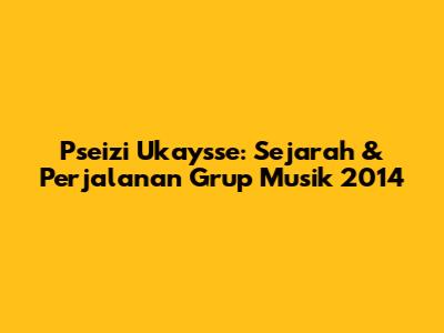 Pseizi Ukaysse: Sejarah & Perjalanan Grup Musik 2014