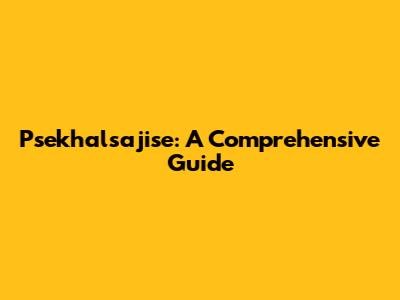 Psekhalsajise: A Comprehensive Guide