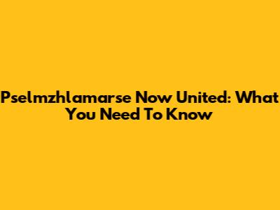 Pselmzhlamarse Now United: What You Need To Know