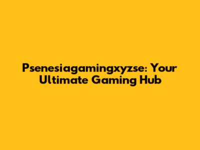 Psenesiagamingxyzse: Your Ultimate Gaming Hub