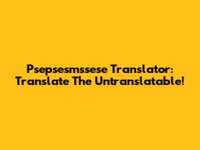 Psepsesmssese Translator: Translate The Untranslatable!