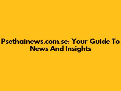 Psethainews.com.se: Your Guide To News And Insights