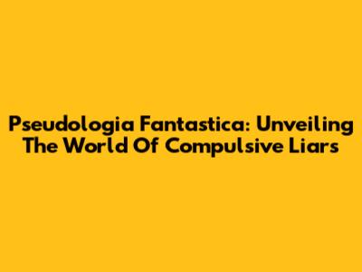 Pseudologia Fantastica: Unveiling The World Of Compulsive Liars
