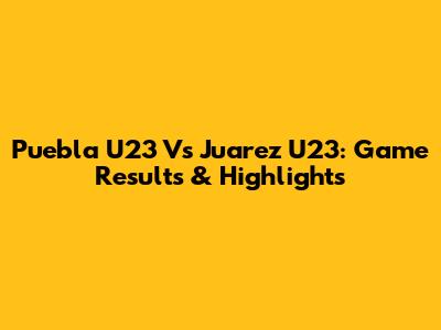 Puebla U23 Vs Juarez U23: Game Results & Highlights