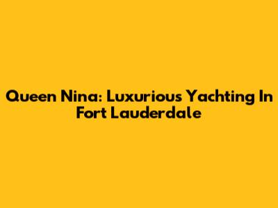 Queen Nina: Luxurious Yachting In Fort Lauderdale