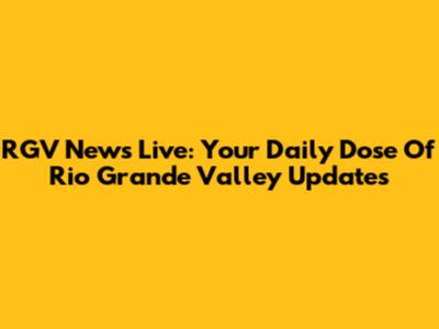 RGV News Live: Your Daily Dose Of Rio Grande Valley Updates