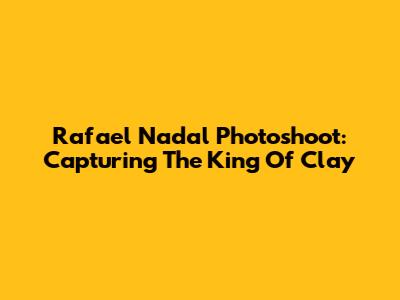 Rafael Nadal Photoshoot: Capturing The King Of Clay