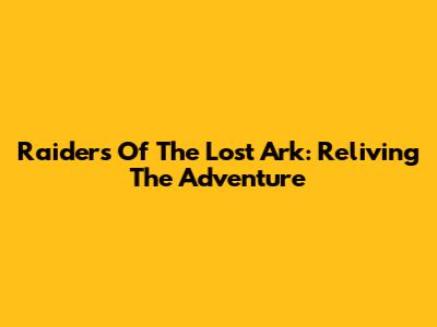 Raiders Of The Lost Ark: Reliving The Adventure