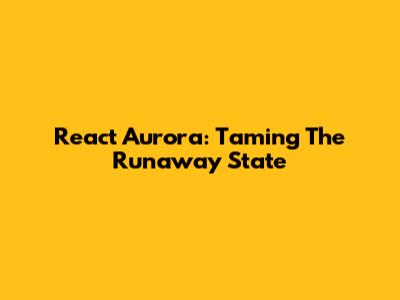 React Aurora: Taming The Runaway State