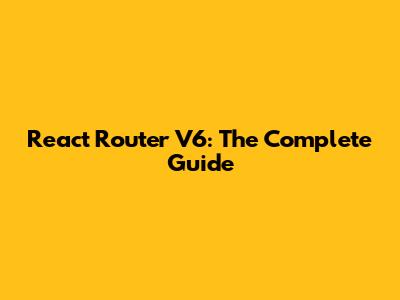 React Router V6: The Complete Guide