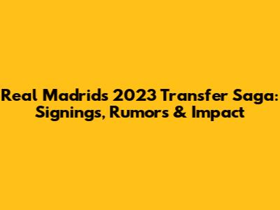 Real Madrid's 2023 Transfer Saga: Signings, Rumors & Impact