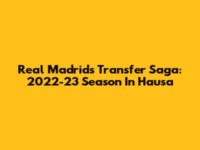 Real Madrid's Transfer Saga: 2022-23 Season In Hausa