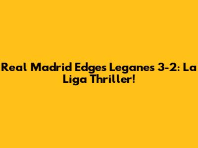 Real Madrid Edges Leganes 3-2: La Liga Thriller!