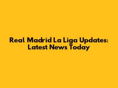 Real Madrid La Liga Updates: Latest News Today