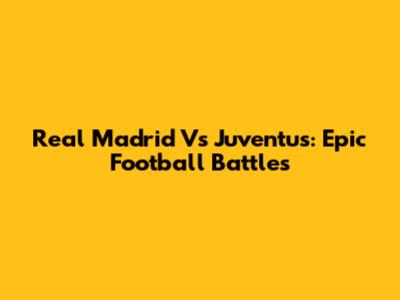 Real Madrid Vs Juventus: Epic Football Battles