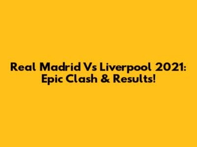 Real Madrid Vs Liverpool 2021: Epic Clash & Results!