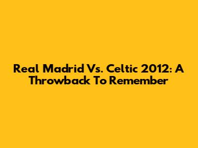 Real Madrid Vs. Celtic 2012: A Throwback To Remember