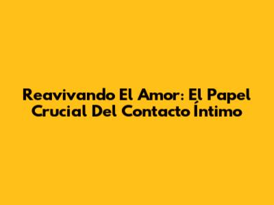 Reavivando El Amor: El Papel Crucial Del Contacto Íntimo