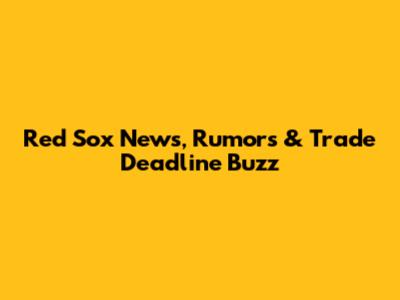 Red Sox News, Rumors & Trade Deadline Buzz