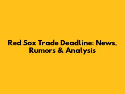 Red Sox Trade Deadline: News, Rumors & Analysis