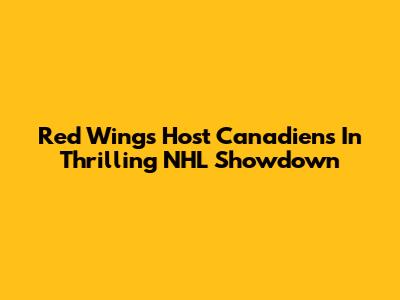 Red Wings Host Canadiens In Thrilling NHL Showdown