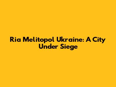 Ria Melitopol Ukraine: A City Under Siege
