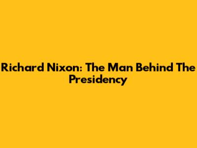 Richard Nixon: The Man Behind The Presidency