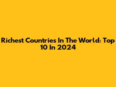 Richest Countries In The World: Top 10 In 2024