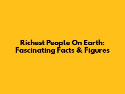 Richest People On Earth: Fascinating Facts & Figures