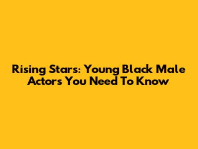 Rising Stars: Young Black Male Actors You Need To Know