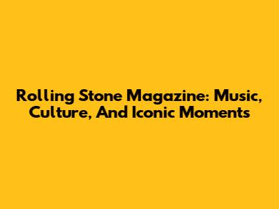 Rolling Stone Magazine: Music, Culture, And Iconic Moments