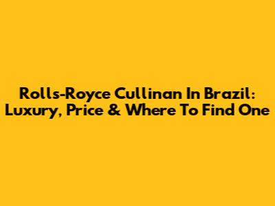 Rolls-Royce Cullinan In Brazil: Luxury, Price & Where To Find One