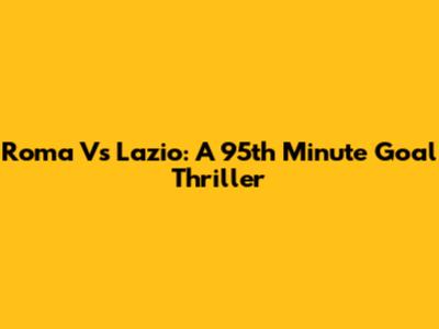 Roma Vs Lazio: A 95th Minute Goal Thriller