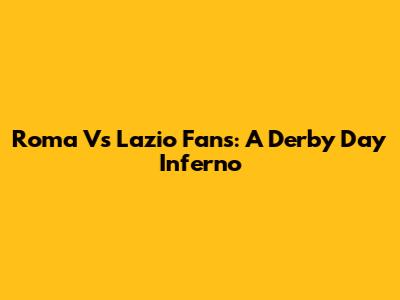 Roma Vs Lazio Fans: A Derby Day Inferno