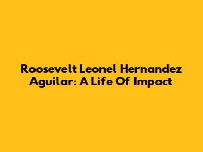 Roosevelt Leonel Hernandez Aguilar: A Life Of Impact