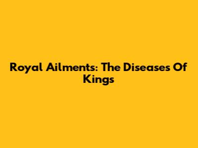 Royal Ailments: The Diseases Of Kings