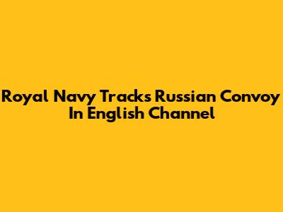 Royal Navy Tracks Russian Convoy In English Channel