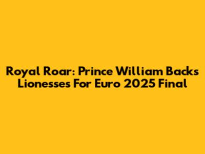 Royal Roar: Prince William Backs Lionesses For Euro 2025 Final