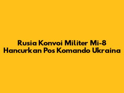Rusia Konvoi Militer Mi-8 Hancurkan Pos Komando Ukraina