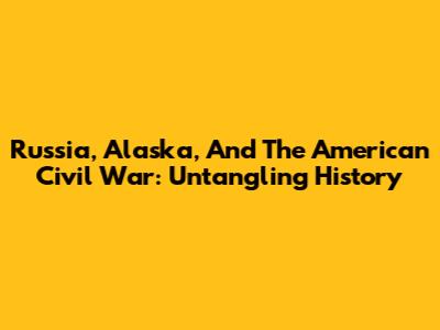 Russia, Alaska, And The American Civil War: Untangling History